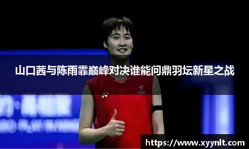 山口茜与陈雨霏巅峰对决谁能问鼎羽坛新星之战