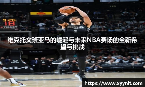 维克托文班亚马的崛起与未来NBA赛场的全新希望与挑战