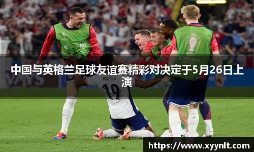 中国与英格兰足球友谊赛精彩对决定于5月26日上演