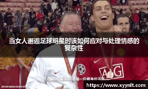 当女人邂逅足球明星时该如何应对与处理情感的复杂性
